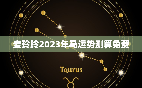 麦玲玲2023年马运势测算免费，麦玲玲生肖马2020年运势大全