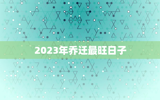 2023年乔迁最旺日子，2023年最佳的入宅吉日一览表