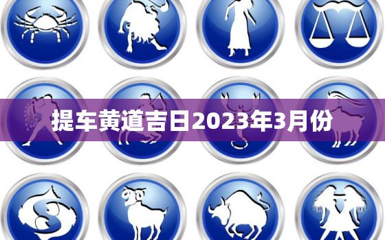 提车黄道吉日2023年3月份，提车黄道吉日2021年3月黄道吉日查询