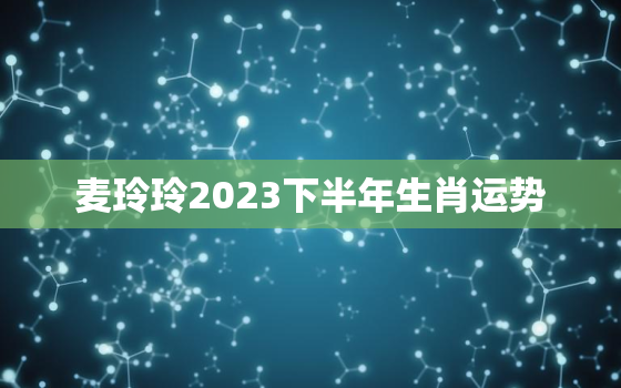 麦玲玲2023下半年生肖运势，麦玲玲预测下半年哪个属性好