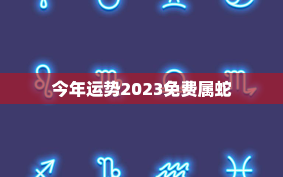 今年运势2023免费属蛇，属蛇的2023年运势