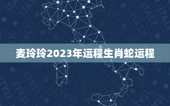 麦玲玲2023年运程生肖蛇运程，麦玲玲2o21年生肖蛇运