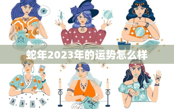 蛇年2023年的运势怎么样，蛇年在2023年运势