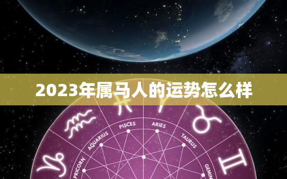 2023年属马人的运势怎么样，2023年属马人运势及运程