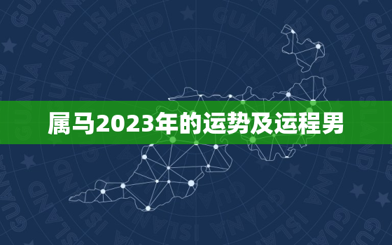 属马2023年的运势及运程男，属马2023年运势及运程2023年属马人的全年运势