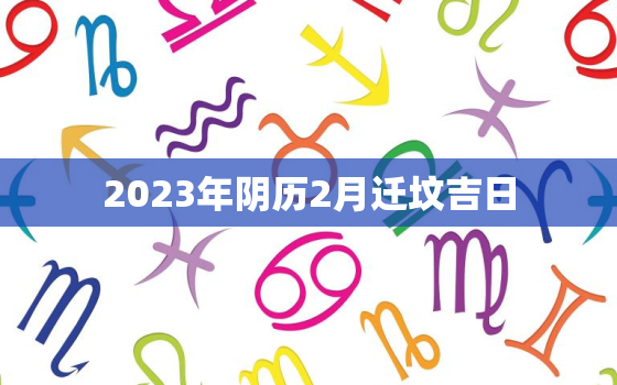 2023年阴历2月迁坟吉日，2023年阴历2月迁坟吉日