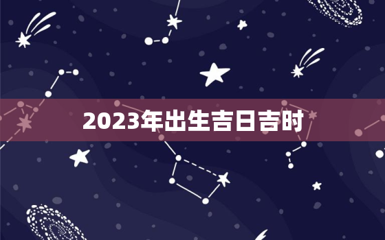 2023年出生吉日吉时，2023年兔宝宝什么时候出生最好