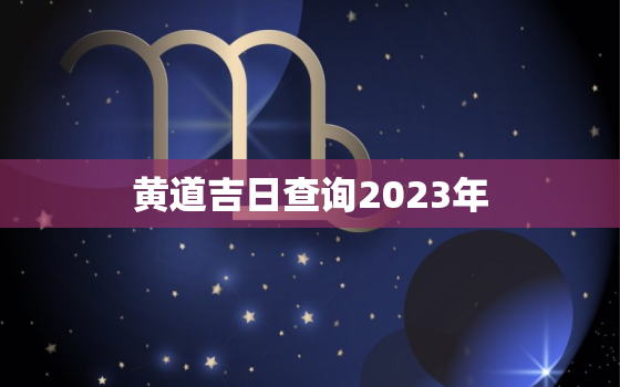 黄道吉日查询2023年，黄道吉日查询2023年开工吉日