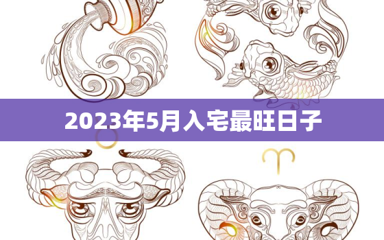 2023年5月入宅最旺日子，2023年5月入宅最旺日子时辰