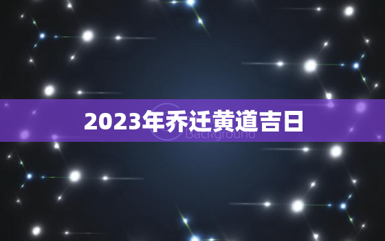 2023年乔迁黄道吉日，2023年几月份搬家好