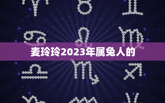 麦玲玲2023年属兔人的，麦玲玲2023年生肖运势