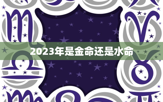 2023年是金命还是水命，2023年属什么水命