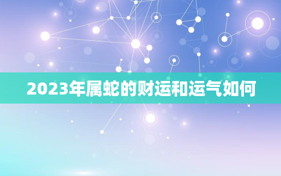 2023年属蛇的财运和运气如何，2023年属蛇的财运和运气如何