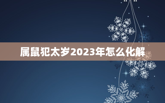 属鼠犯太岁2023年怎么化解，属鼠的2023年犯太岁吗