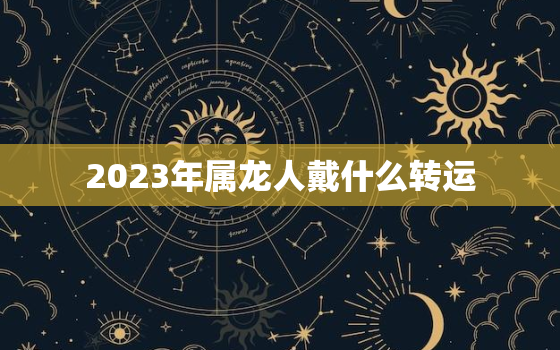 2023年属龙人戴什么转运，属龙人2023年犯太岁吗