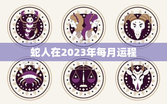 蛇人在2023年每月运程，2023年属蛇的全年每月运势