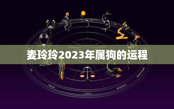 麦玲玲2023年属狗的运程，麦玲玲2021年属狗运势测算