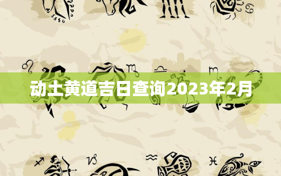 动土黄道吉日查询2023年2月，动土黄道吉日查询2023年2月吉日