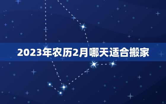 2023年农历2月哪天适合搬家，2023年农历二月是阳历几月