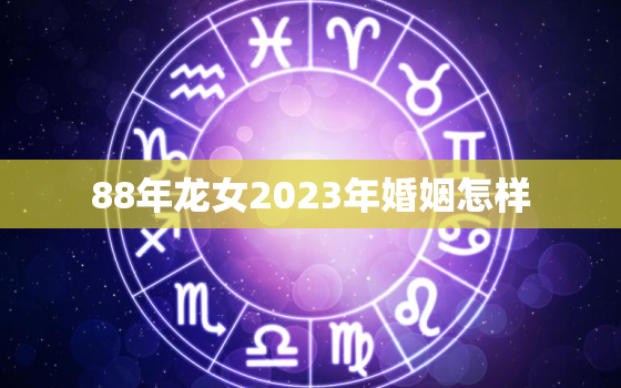 88年龙女2023年婚姻怎样，88年属龙女2023年运势及运程每月运程