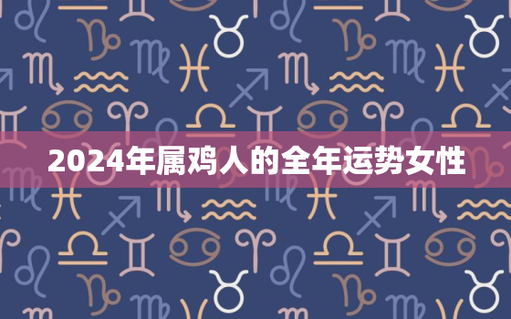 2024年属鸡人的全年运势女性，2024年属鸡运气