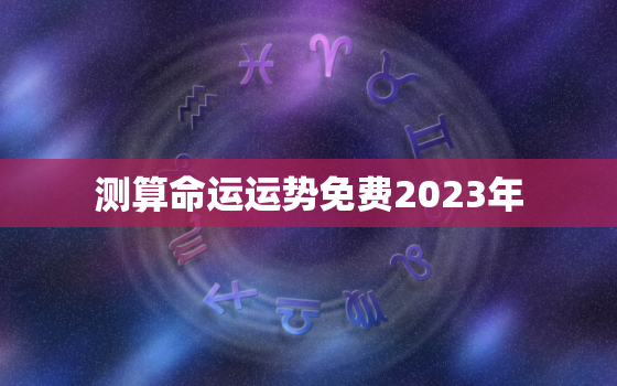 测算命运运势免费2023年，免费算命202年运程