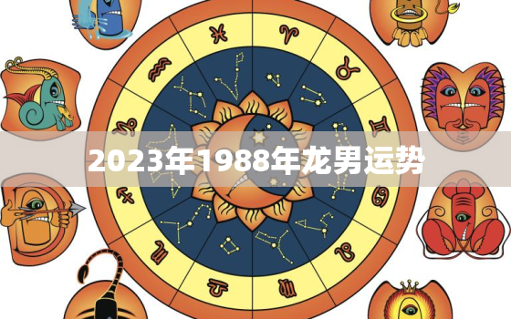 2023年1988年龙男运势，2023年1988属龙人的全年运势