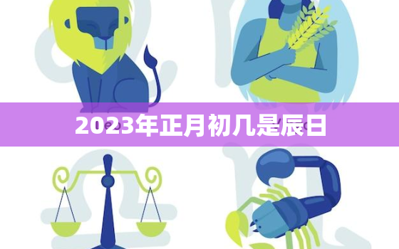 2023年正月初几是辰日，2023年的正月初一是几月几日