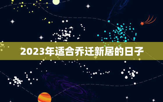 2023年适合乔迁新居的日子，2023乔迁入新房吉日查询