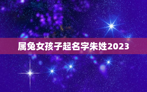 属兔女孩子起名字朱姓2023，朱女孩名字大全免费