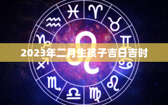 2023年二月生孩子吉日吉时，2023年2月出生的宝宝是什么命