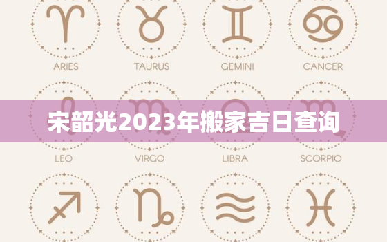 宋韶光2023年搬家吉日查询，宋韶光2023年搬家吉日查询最新