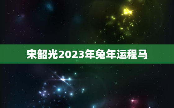 宋韶光2023年兔年运程马，宋韶光2022年十二生肖马运程