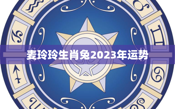 麦玲玲生肖兔2023年运势，2021年属兔运势