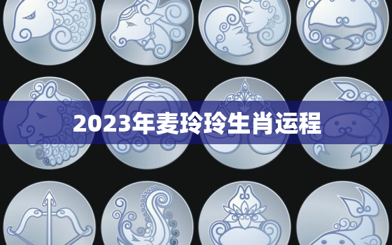 2023年麦玲玲生肖运程，麦玲玲2023年运势测算