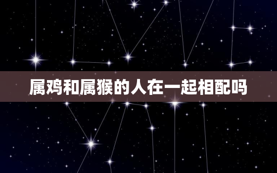 属鸡和属猴的人在一起相配吗，属鸡和属猴的人在一起相配吗好吗