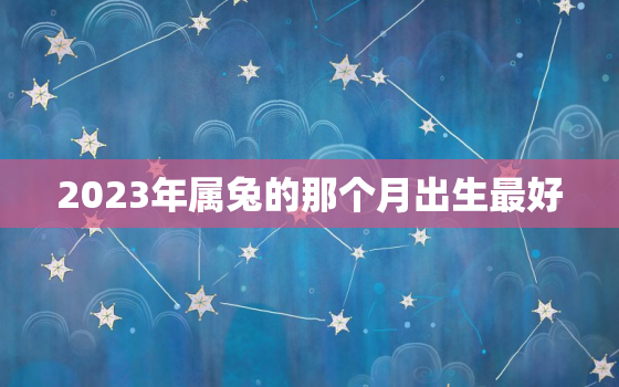 2023年属兔的那个月出生最好，2023年属兔几月出生大富大贵