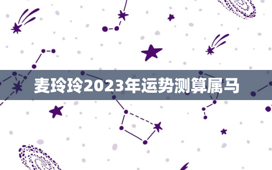 麦玲玲2023年运势测算属马，麦玲玲2022年属马的运程