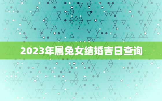 2023年属兔女结婚吉日查询，2023年属兔女结婚吉日查询大全