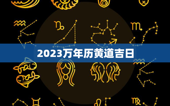 2023万年历黄道吉日，2023万年历黄道吉日4月