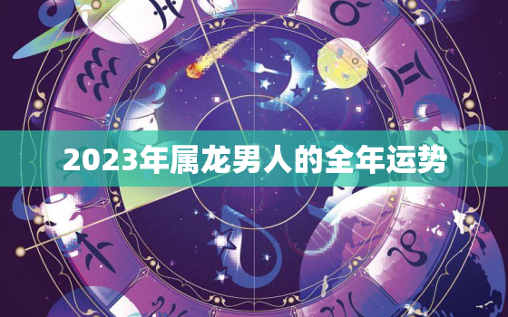 2023年属龙男人的全年运势，属龙2023年运势及运程每月运程男