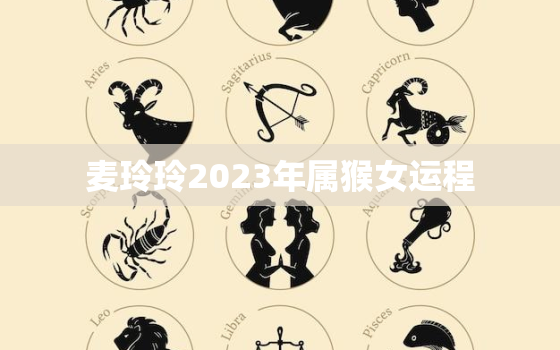 麦玲玲2023年属猴女运程，麦玲玲2020属猴每月运程