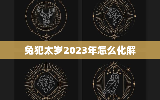 兔犯太岁2023年怎么化解，属兔2023年犯太岁