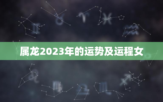 属龙2023年的运势及运程女，属龙2023年运势如何