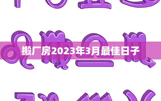 搬厂房2023年3月最佳日子，2021年3月适合搬家的日子