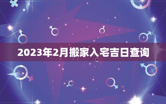 2023年2月搬家入宅吉日查询，2021年2月23搬家