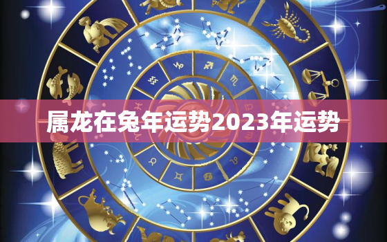 属龙在兔年运势2023年运势，属龙人兔年运势2023运势详解