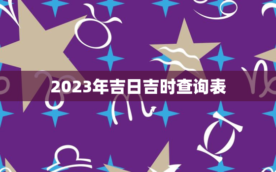 2023年吉日吉时查询表，2023年吉日吉时查询表