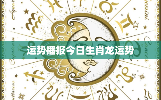 运势播报今日生肖龙运势，生肖龙今天运势怎么样