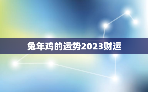 兔年鸡的运势2023财运，属鸡兔年运势2022